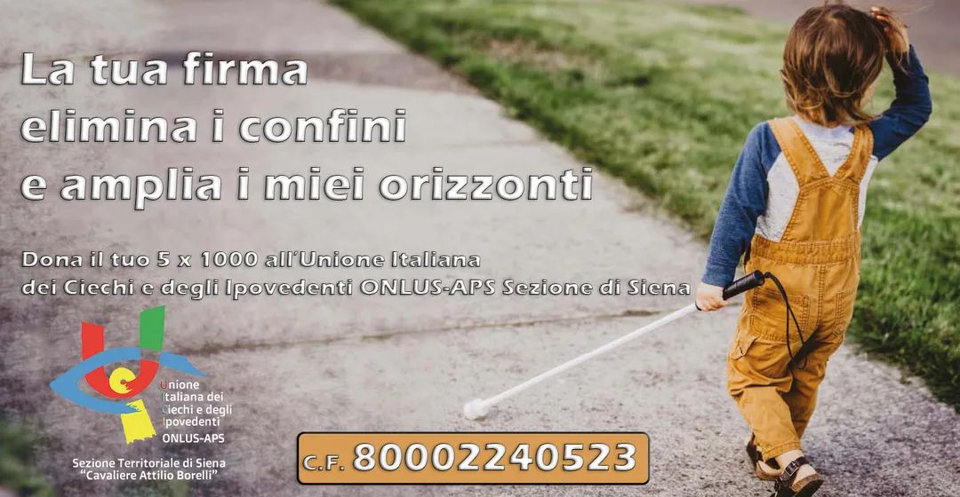 La tua firma elimina i confini e amplia i miei orizzonti. Dona il tuo 5 x 1000 all'Unione Italiana dei Ciechi e degli Ipovedenti ONLUS Sezione di Siena. C.F. 80002240523 